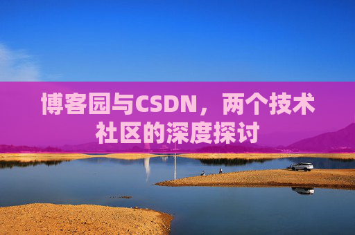 博客园与CSDN,两个技术社区的深度探讨 博客园与CSDN,两个技术社区的深度探讨